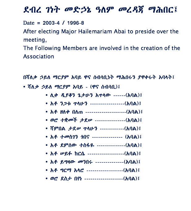 ደብረ ገነት መድኃኔ ዓለም መረዳጃ ማሕበር፤ Date = 2003-4 / 1996-8 After electing Major Hailemariam Abai to preside over the meeting, The Following Members are involved in the creation of the Association በሻለቃ ኃይለ ማርያም አባይ ዋና ሰብሳቢነት ማሕበሩን ያዋቀሩት አባላት፤ • ሻለቃ ኃይለ ማርያም አባይ - (ዋና ሰብሳቢ)፤ • ሊቀ ዲያቆን ጌታሁን አጥላው ------(አባል)፤ • አቶ ንጋቱ ጥላሁን -----------------(አባል)፤ • አቶ ዘለቀ በለጠ --------------------(አባል)፤ • ወሮ ተቋመች ታደሠ ---------------(አባል)፤ • ሻምበል ታደሠ ጥላሁን ------------(አባል)፤ • አቶ ተመስገን ጎበና --------------- (አባል)፤ • አቶ ደምሰው ተስፋዬ --------------(አባል)፤ • አቶ ሠይፉ ከርሴ ------------------(አባል)፤ • አቶ ይግዛው መንበሩ --------------(አባል)፤ • አቶ ግርማ አላሮ ------------------(አባል)፤ • ወሮ ደስታ በየነ -------------------(አባል)፤ 