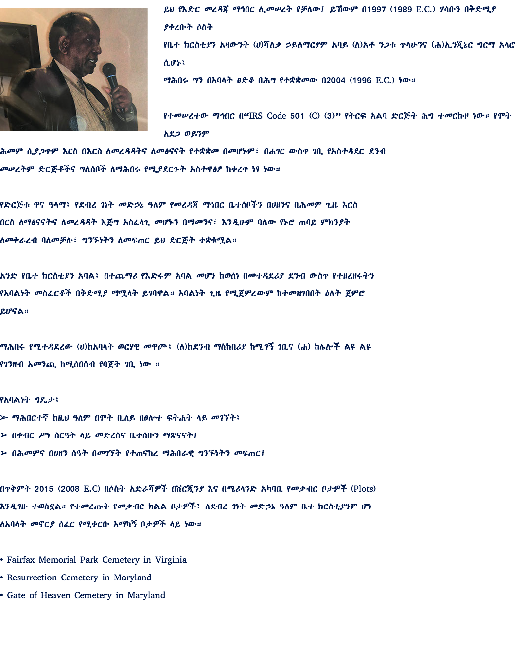 ﷯ይህ የእድር መረዳጃ ማኅበር ሊመሠረት የቻለው፤ ይኸውም በ1997 (1989 E.C.) ሃሳቡን በቅድሚያ ያቀረቡት ሶስት የቤተ ክርስቲያን አዛውንት (ሀ)ሻለቃ ኃይለማርያም አባይ (ለ)አቶ ንጋቱ ጥላሁንና (ሐ)ኢንጂኔር ግርማ አላሮ ሲሆኑ፤ ማሕበሩ ግን በአባላት ፀድቆ በሕግ የተቋቋመው በ2004 (1996 E.C.) ነው። የተመሠረተው ማኅበር በ“IRS Code 501 (C) (3)” የትርፍ አልባ ድርጅት ሕግ ተመርኩዞ ነው። የሞት አደጋ ወይንም ሕመም ሲያጋጥም እርስ በእርስ ለመረዳዳትና ለመፅናናት የተቋቋመ በመሆኑም፣ በሐገር ውስጥ ገቢ የአስተዳደር ደንብ መሠረትም ድርጅቶችና ግለሰቦች ለማሕበሩ የሚያደርጉት አስተዋፅፆ ከቀረጥ ነፃ ነው። የድርጅቱ ዋና ዓላማ፤ የደብረ ገነት መድኃኔ ዓለም የመረዳጃ ማኅበር ቤተሰቦችን በሀዘንና በሕመም ጊዜ እርስ በርስ ለማፅናናትና ለመረዳዳት እጅግ አስፈላጊ መሆኑን በማመንና፣ እንዲሁም ባለው የኑሮ ጠባይ ምክንያት ለመቀራረብ ባለመቻሉ፣ ግንኙነትን ለመፍጠር ይህ ድርጅት ተቋቁሟል። አንድ የቤተ ክርስቲያን አባል፤ በተጨማሪ የእድሩም አባል መሆን ከወሰነ በመተዳደሪያ ደንብ ውስጥ የተዘረዘሩትን የአባልነት መስፈርቶች በቅድሚያ ማሟላት ይገባዋል። አባልነት ጊዜ የሚጀምረውም ከተመዘገበበት ዕለት ጀምሮ ይሆናል። ማሕበሩ የሚተዳደረው (ሀ)ከአባላት ወርሃዊ መዋጮ፤ (ለ)ከደንብ ማስከበሪያ ከሚገኝ ገቢና (ሐ) ከሌሎች ልዩ ልዩ የገንዘብ አመንጪ ከሚሰበሰብ የባጀት ገቢ ነው ። የአባልነት ግዴታ፤ ➢ ማሕበርተኛ ከዚህ ዓለም በሞት ቢለይ በፀሎተ ፍትሐት ላይ መገኘት፤ ➢ በቀብር ሥነ ስርዓት ላይ መድረስና ቤተሰቡን ማጽናናት፤ ➢ በሕመምና በሀዘን ሰዓት በመገኘት የተጠናከረ ማሕበራዊ ግንኙነትን መፍጠር፤ በጥቅምት 2015 (2008 E.C) በሶስት አድራሻዎች በቨርጂንያ እና በሜሪላንድ አካባቢ የመቃብር ቦታዎች (Plots) እንዲገዙ ተወስኗል። የተመረጡት የመቃብር ክልል ቦታዎች፣ ለደብረ ገነት መድኃኔ ዓለም ቤተ ክርስቲያንም ሆነ ለአባላት መኖርያ ሰፈር የሚቀርቡ አማካኝ ቦታዎች ላይ ነው። • Fairfax Memorial Park Cemetery in Virginia • Resurrection Cemetery in Maryland • Gate of Heaven Cemetery in Maryland 