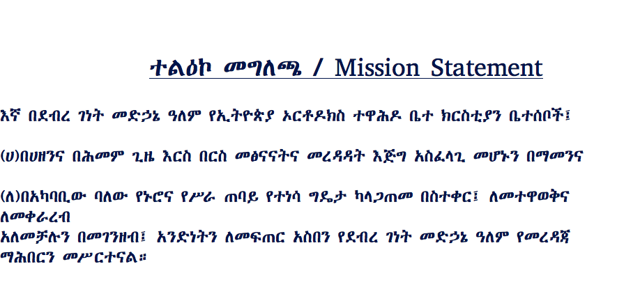 &nbsp;ተልዕኮ መግለጫ / Mission Statement እኛ በደብረ ገነት መድኃኔ ዓለም የኢትዮጵያ ኦርቶዶክስ ተዋሕዶ ቤተ ክርስቲያን ቤተሰቦች፤ (ሀ)በሀዘንና በሕመም ጊዜ እርስ በርስ መፅናናትና መረዳዳት እጅግ አስፈላጊ መሆኑን በማመንና (ለ)በአካባቢው ባለው የኑሮና የሥራ ጠባይ የተነሳ ግዴታ ካላጋጠመ በስተቀር፤ ለመተዋወቅና ለመቀራረብ አለመቻሉን በመገንዘብ፤ አንድነትን ለመፍጠር አስበን የደብረ ገነት መድኃኔ ዓለም የመረዳጃ ማሕበርን መሥርተናል። 